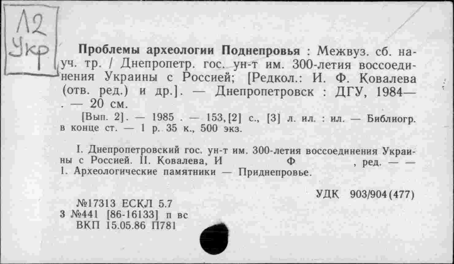 ﻿Л2.
«uKj?
"7
Проблемы археологии Поднепровья : Межвуз. сб. на-,уч. тр. / Днепропетр. гос. ун-т им. 300-летия воссоединения Украины с Россией; [Редкол.: И. Ф. Ковалева
(отв. ред.) и др.]. — Днепропетровск : ДГУ, 1984— . — 20 см.
[Вып. 2]. — 1985 . — 153, [2] с., [3] л. ил. : ил. — Библиогр. в конце ст. — 1 р. 35 к., 500 экз.
I. Днепропетровский гос. ун-т им. 300-летия воссоединения Украины с Россией. II. Ковалева, И	Ф	, ред. — —
1. Археологические памятники — Приднепровье.
№17313 ЕСКЛ 5.7 3 №441 [86-16133] п вс ВКП 15.05.86 П781
УДК 903/904(477)